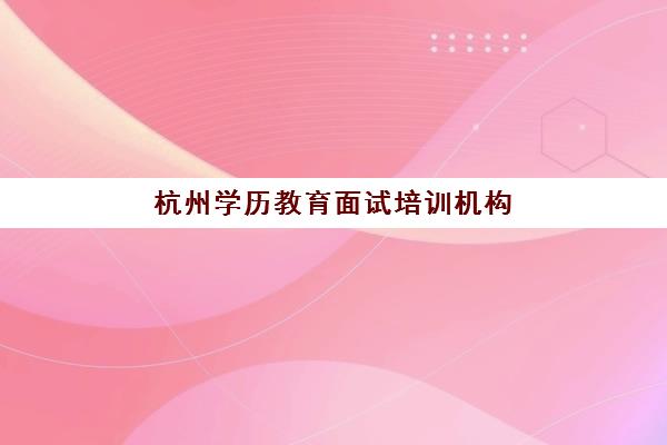 杭州学历教育面试培训机构怎么选？2025年最新排名与择校指南