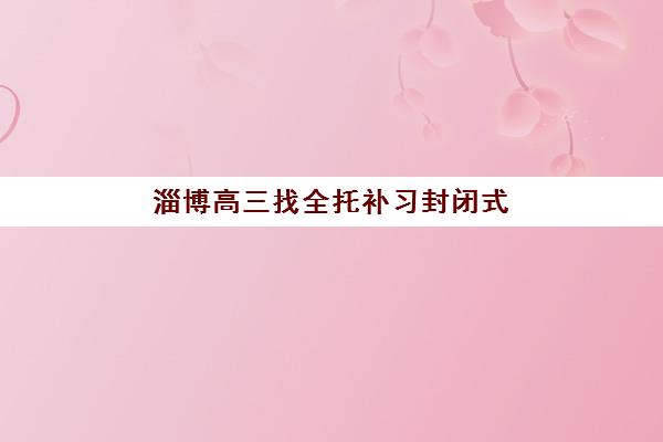 淄博高三找全托补习封闭式集训营怎么样?2025年选择攻略与效果深度解析 淄博高三找全托补习封闭式集训营怎么样?2025年选择攻略与效果深度解析