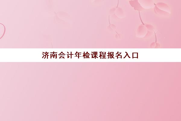 济南会计年检课程报名入口官网在哪？2025年预报名流程、考点查询与培训机构选择全攻略