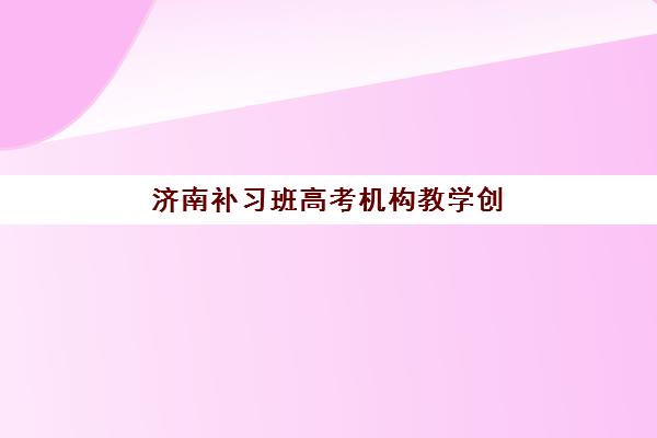 济南补习班高考机构教学创新力三强解析，如何选择适合的创新型辅导班？