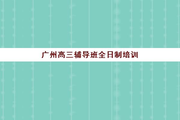 广州高三辅导班全日制培训班哪个最好一点？2025年排名前十机构详细对比、选择标准与避坑全指南