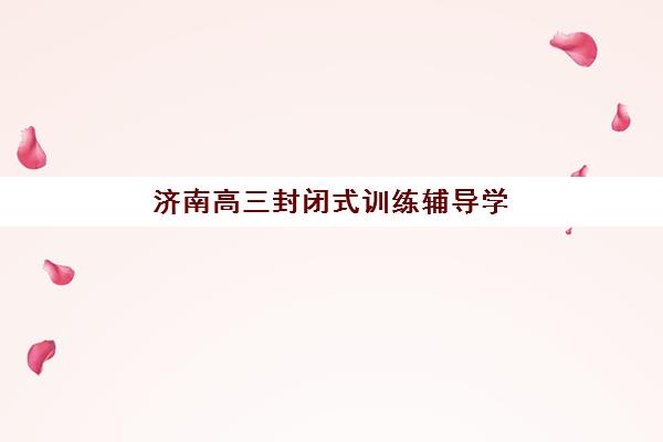 济南高三封闭式训练辅导学校哪家好一点？2025年最新排名与择校指南