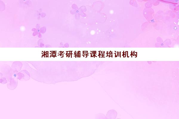 湘潭考研辅导课程培训机构有哪些地方好？2025年最新机构评测与选择指南