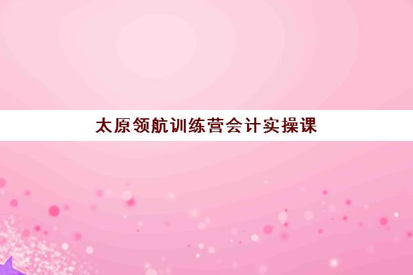 太原领航训练营会计实操课程辅导班有哪些学校，2025年机构选择指南与报名流程解析