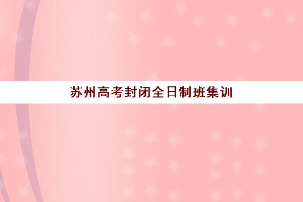苏州高考封闭全日制班集训营哪个比较好一点？2025年最新排名解析与科学择校全指南