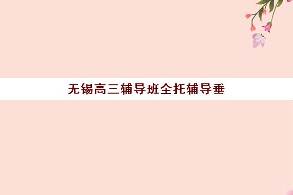 无锡高三辅导班全托辅导垂直领域TOP10如何选？2025年最新排名、择校指南与避坑全攻略