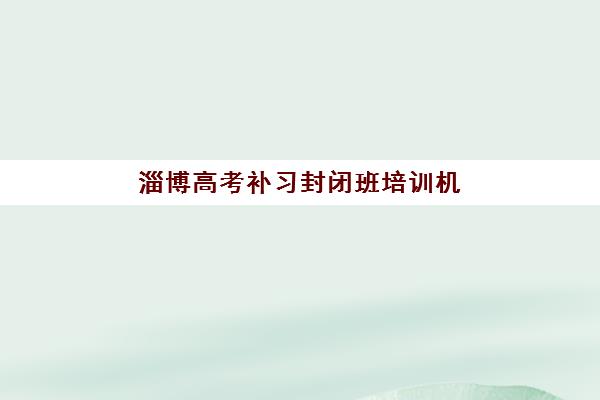 淄博高考补习封闭班培训机构寄宿基地电话怎么查？2025年最新联系方式与择校全攻略