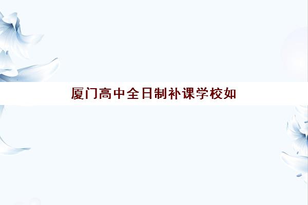 厦门高中全日制补课学校如何选？2025年十大培训机构综合评测与择校指南