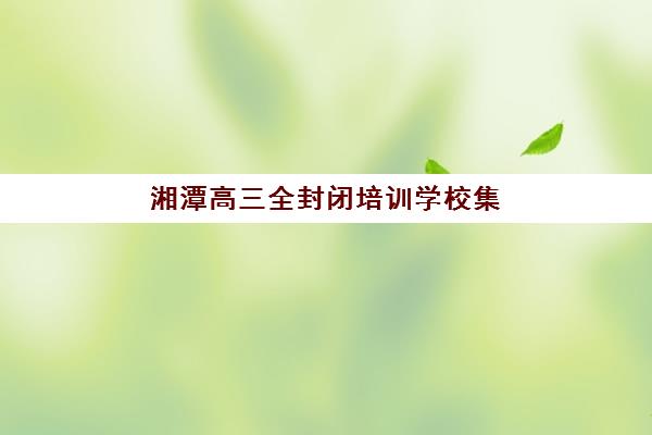 湘潭高三全封闭培训学校集训营排名前十有哪些？2025年最新实力机构盘点