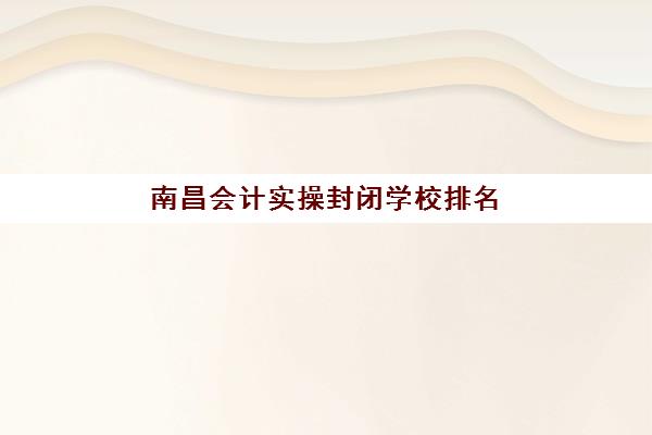 南昌会计实操封闭学校排名前十：封闭集训课程费用、地址与教学模式全解析
