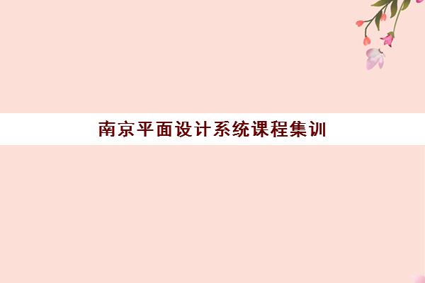 南京平面设计系统课程集训营排名前十名如何选择？2025年最新榜单解析与择校指南