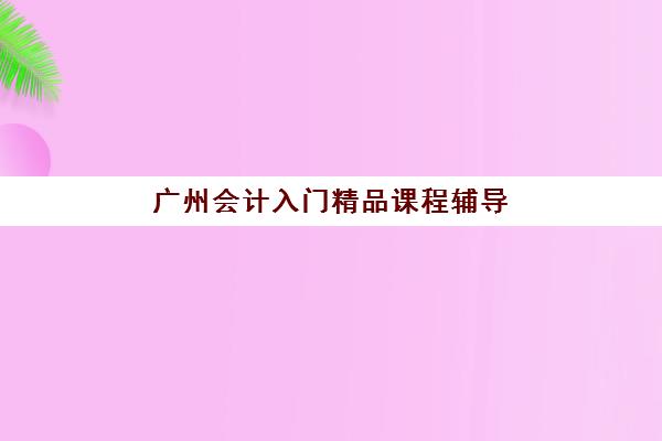 广州会计入门精品课程辅导班哪个比较好一点？2025年权威机构综合评测与择校指南