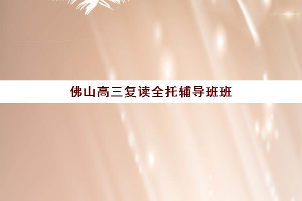 佛山高三复读全托辅导班班哪个机构好一点啊？2025年五大优质机构全对比与择校指南