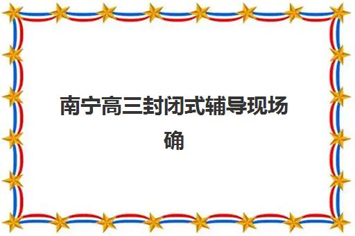 南宁高三封闭式辅导现场确认需要什么材料？2025年最新材料清单、办理流程与常见问题全解析