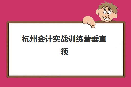 杭州会计实战训练营垂直领域TOP10如何选择？2025年最新十大权威排名、课程特色与科学择校全攻略