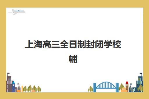 上海高三全日制封闭学校辅导班有哪些机构可以报？2025年最新十大权威排名、择校指南与避坑全攻略