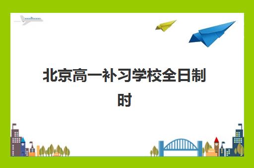 北京高一补习学校全日制时间2025年公布如何规划？最新课程安排、各校特色解析与科学择校全指南