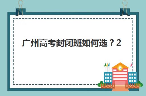 广州高考封闭班如何选？2025年十大集训营排名与择校指南