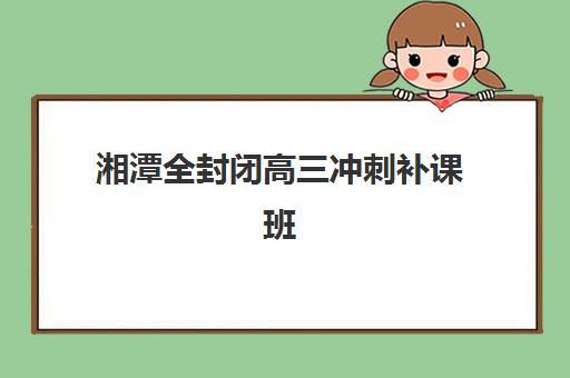湘潭全封闭高三冲刺补课班机构排行榜前十名如何查询？2025年最新权威榜单揭晓、各校特色解析与科学择校指南