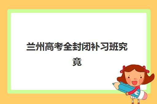 兰州高考全封闭补习班究竟哪家实力更强？2025年最新TOP机构排名、择校标准与成功案例深度解析