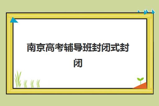 南京高考辅导班封闭式封闭式集训营有哪些学校？2025年最新十大机构排名、择校指南与避坑全攻略