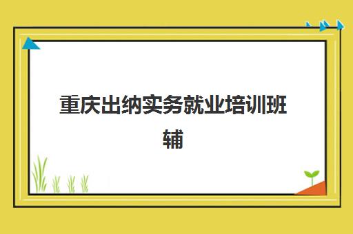 重庆出纳实务就业培训班辅导班哪个比较好一点？2025年最新排名解析、择校指南与就业保障全攻略