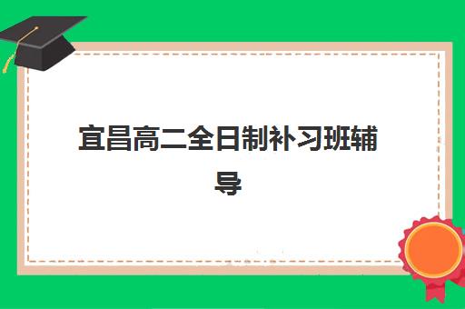宜昌高二全日制补习班辅导班哪个比较好一点？2025年最新权威排名前十、各校特色解析与科学择校全指南