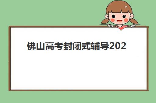 佛山高考封闭式辅导2025年时间公布如何查询？最新时间表、各机构安排与科学备考全指南