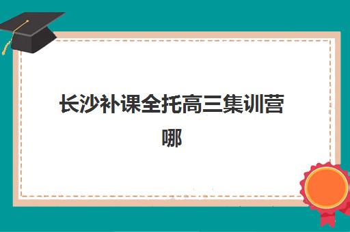 长沙补课全托高三集训营哪个比较好网？2025年最新排名、择校指南与全方位解析