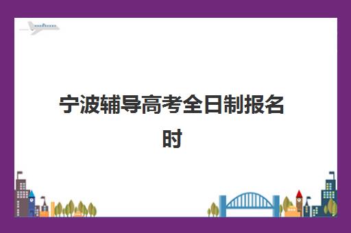 宁波辅导高考全日制报名时间及流程安排如何规划？2025年最新时间表、报名步骤与常见问题全解析
