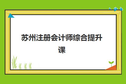 苏州注册会计师综合提升课程培训机构有哪些地方？2025年机构分布解析与择校指南