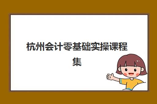杭州会计零基础实操课程集中训练营有哪些学校？2025年最新十大权威榜单、各校特色解析与科学择校全指南