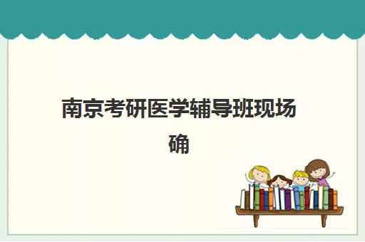 南京考研医学辅导班现场确认需要什么材料？2025年最新材料清单、确认流程与避坑全攻略