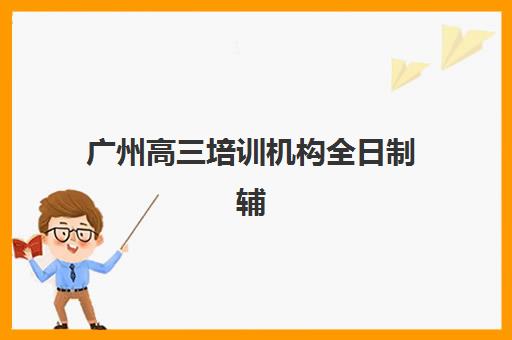 广州高三培训机构全日制辅导机构有哪些地方？2025年最新Top10权威榜单、各区分布详解与科学择校全指南