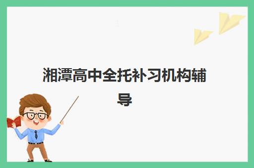 湘潭高中全托补习机构辅导机构有哪些学校好？2025年最新权威排名、各机构特色解析与科学择校全指南