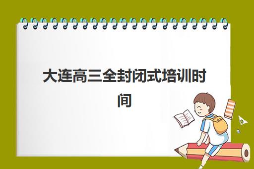 大连高三全封闭式培训时间2025具体时间如何安排？2025年最新培训日程、报名节点与备考规划全解析