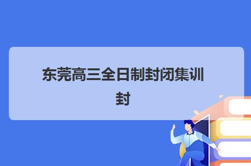 东莞高三全日制封闭集训封闭式集训营地址电话如何查询？2025年最新校区分布、联系方式与择校指南全解析