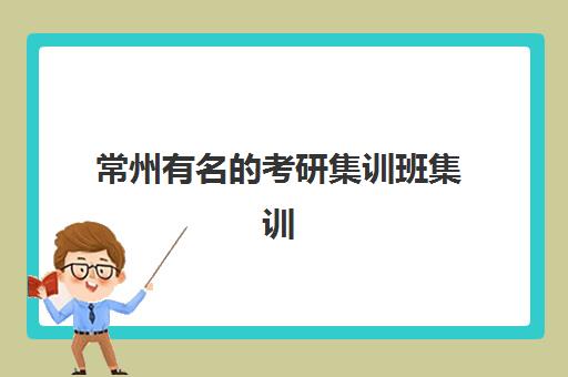 常州有名的考研集训班集训营排名前十名如何选择？2025年最新排名、各机构特色与择校全指南