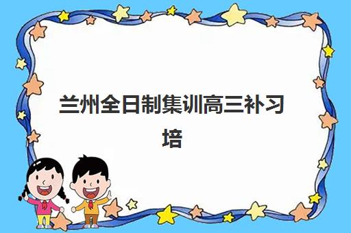 兰州全日制集训高三补习培训机构哪个好一点？2025年最新排名、选择标准与报读全攻略