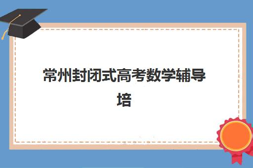 常州封闭式高考数学辅导培训排名第一的学校有哪些?2025年十大机构综合评测与择校全攻略 常州封闭式高考数学辅导培训排名第一的学校有哪些?2025年十大机构综合评测与择校全攻略