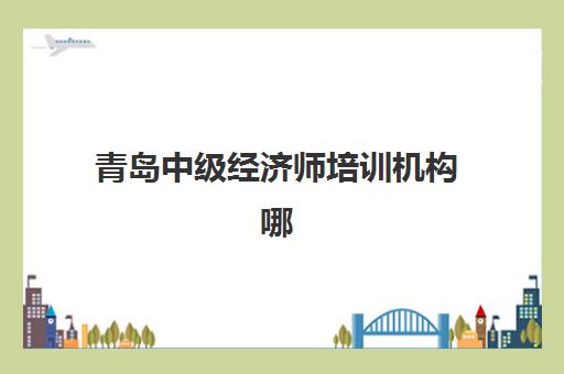 青岛中级经济师培训机构哪家强些？2025年最新实力排名、课程对比与择校指南