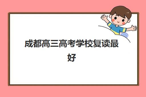 成都高三高考学校复读最好辅导学校排名如何查询？2025年最新榜单、各校特色解析与科学择校全攻略