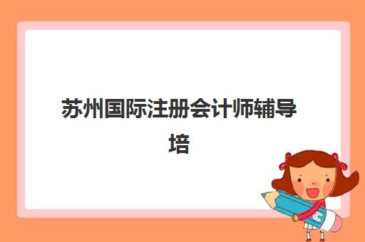 苏州国际注册会计师辅导培训机构哪家好？2025年最新权威排名与科学择校全指南