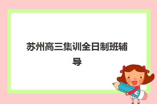 苏州高三集训全日制班辅导班哪个比较好一点？2025年封闭式集训营综合评测与择校指南