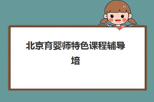 北京育婴师特色课程辅导培训机构有哪些学校？2025年最新排名、课程对比与择校指南