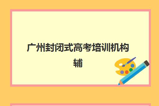 广州封闭式高考培训机构辅导学校有哪些学校？2025年最新TOP10排名、择校标准与成功案例解析