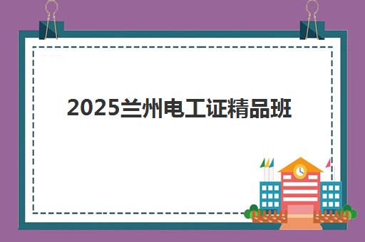 2025兰州电工证精品班何时报名？报名时间表与高通过率攻略