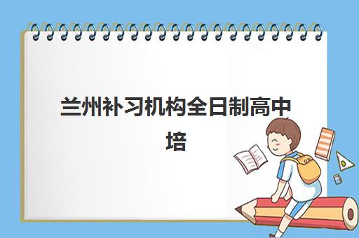 兰州补习机构全日制高中培训机构哪个好费用多少？2025年最新机构对比、择校指南与费用全解析