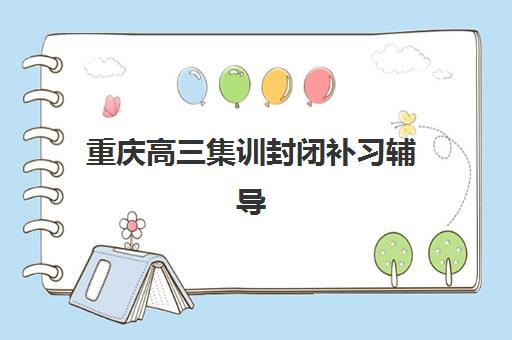 重庆高三集训封闭补习辅导机构哪家强？2025年最新权威排名与择校避坑全指南