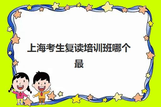 上海考生复读培训班哪个最好一点？2025年最新十大排名、各机构特色解析与科学择校全指南